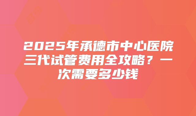 2025年承德市中心医院三代试管费用全攻略？一次需要多少钱