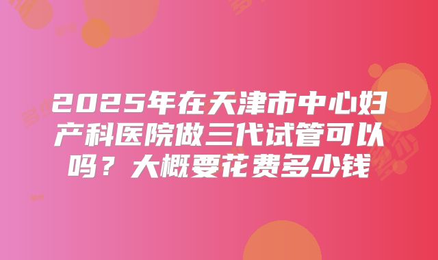 2025年在天津市中心妇产科医院做三代试管可以吗?大概要花费多少钱
