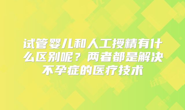 试管婴儿和人工授精有什么区别呢?两者都是解决不孕症的医疗技术