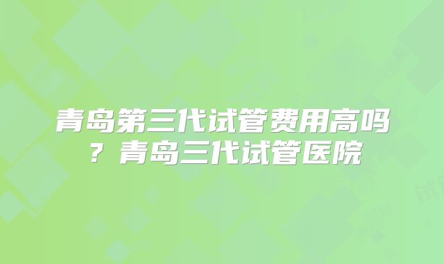 青岛第三代试管费用高吗？青岛三代试管医院