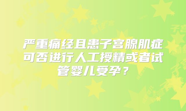 严重痛经且患子宫腺肌症可否进行人工授精或者试管婴儿受孕?