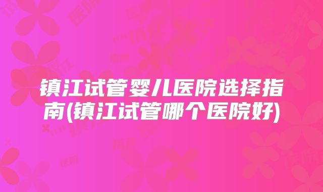 镇江试管婴儿医院选择指南(镇江试管哪个医院好)
