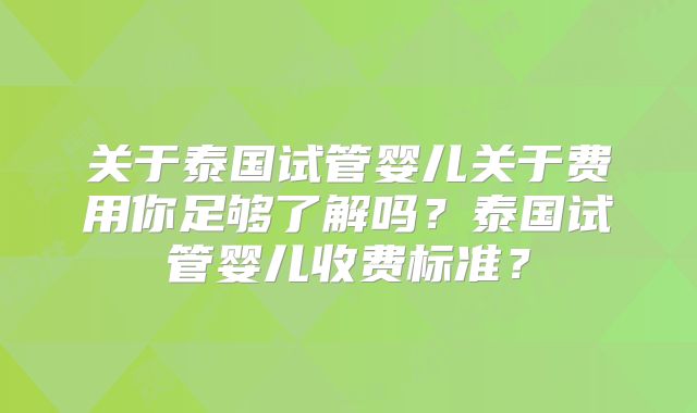 关于泰国试管婴儿关于费用你足够了解吗？泰国试管婴儿收费标准？