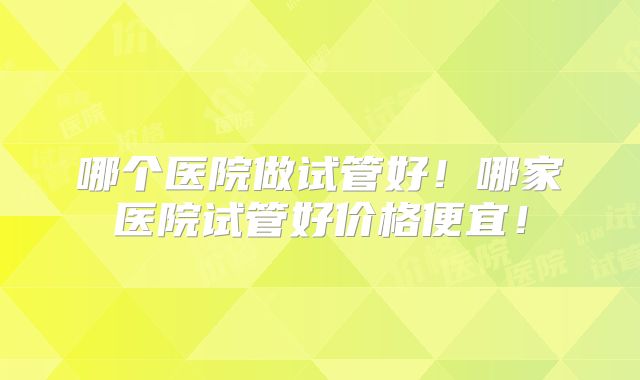 哪个医院做试管好!哪家医院试管好价格便宜!