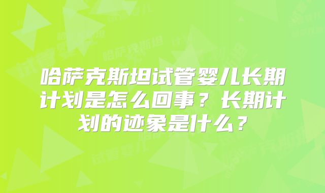 哈萨克斯坦试管婴儿长期计划是怎么回事？长期计划的迹象是什么？