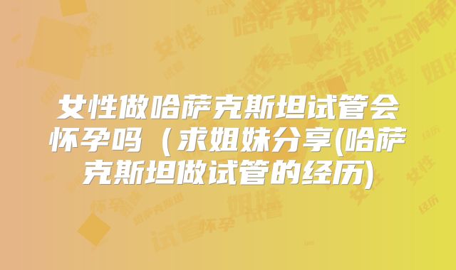 女性做哈萨克斯坦试管会怀孕吗（求姐妹分享(哈萨克斯坦做试管的经历)