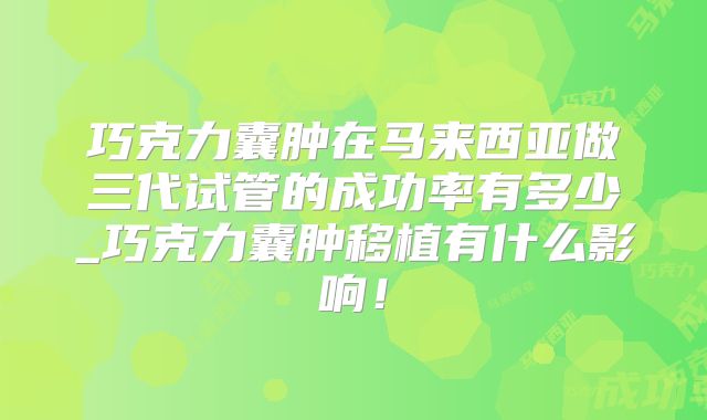 巧克力囊肿在马来西亚做三代试管的成功率有多少_巧克力囊肿移植有什么影响！
