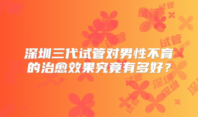 深圳三代试管对男性不育的治愈效果究竟有多好?