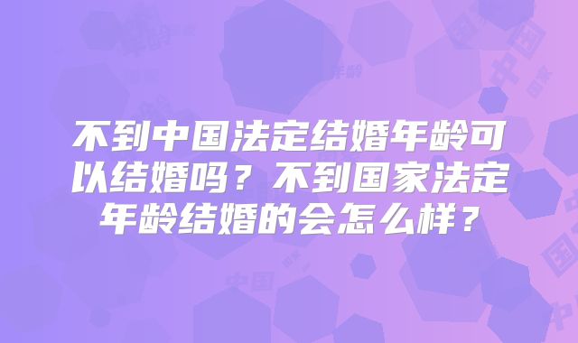 不到中国法定结婚年龄可以结婚吗?不到国家法定年龄结婚的会怎么样?