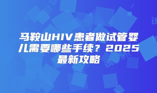 马鞍山HIV患者做试管婴儿需要哪些手续?2025最新攻略