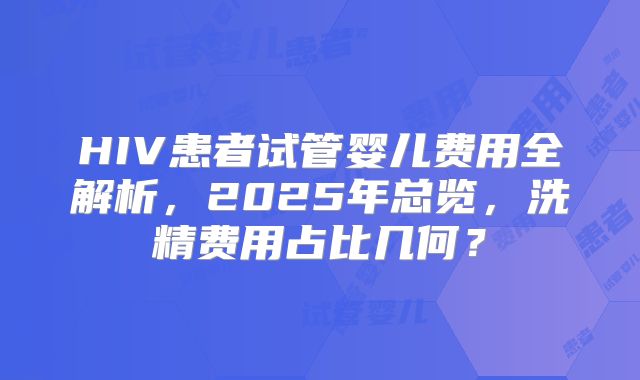 HIV患者试管婴儿费用全解析，2025年总览，洗精费用占比几何？