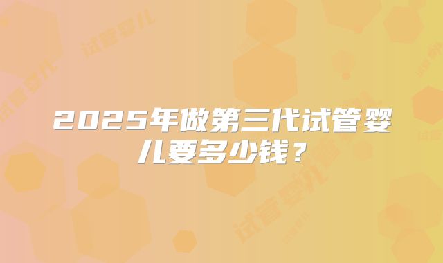 2025年做第三代试管婴儿要多少钱？