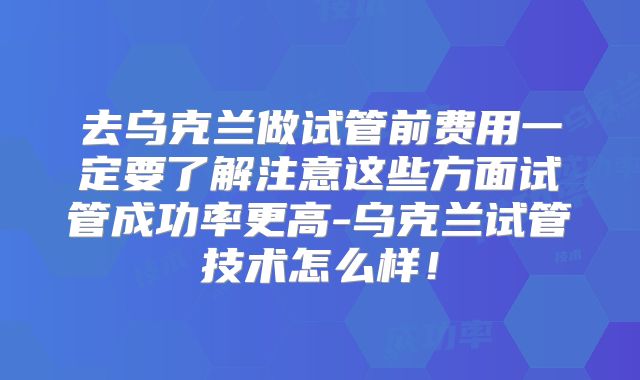 去乌克兰做试管前费用一定要了解注意这些方面试管成功率更高-乌克兰试管技术怎么样!