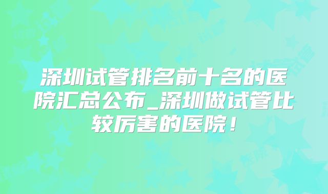 深圳试管排名前十名的医院汇总公布_深圳做试管比较厉害的医院！
