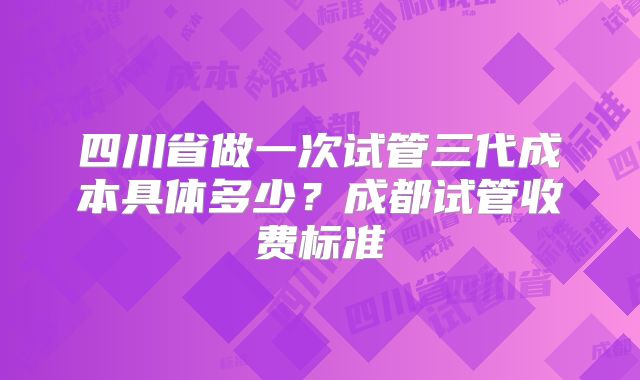 四川省做一次试管三代成本具体多少？成都试管收费标准