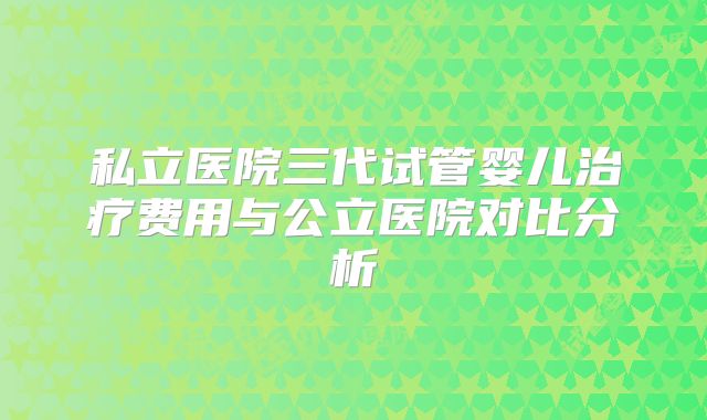 私立医院三代试管婴儿治疗费用与公立医院对比分析