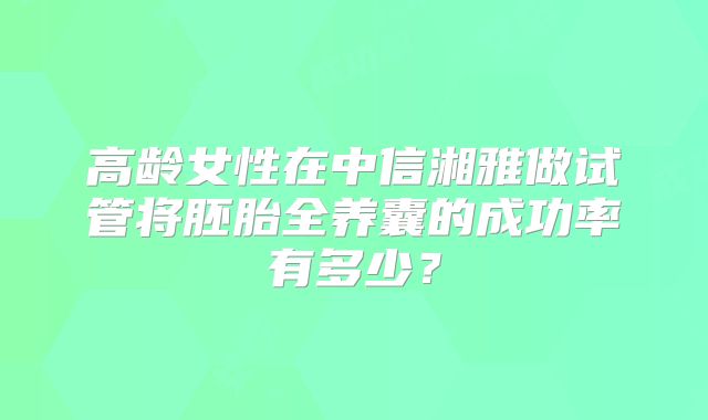 高龄女性在中信湘雅做试管将胚胎全养囊的成功率有多少?
