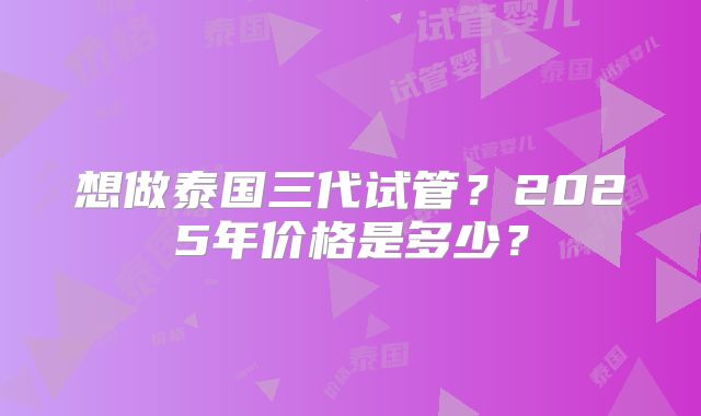 想做泰国三代试管?2025年价格是多少?
