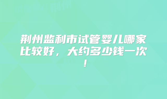荆州监利市试管婴儿哪家比较好，大约多少钱一次！