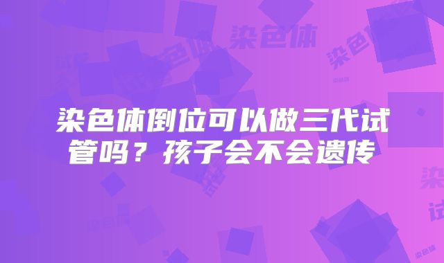 染色体倒位可以做三代试管吗？孩子会不会遗传