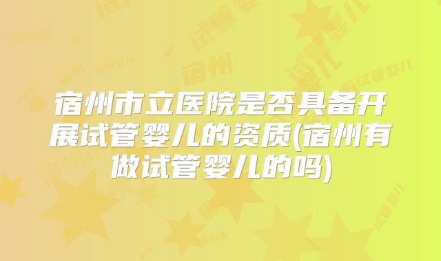 宿州市立医院是否具备开展试管婴儿的资质(宿州有做试管婴儿的吗)