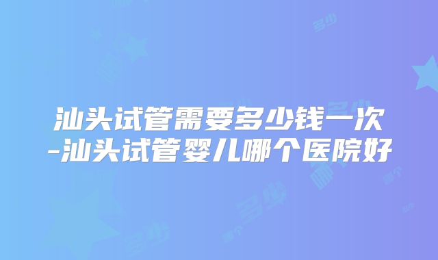 汕头试管需要多少钱一次-汕头试管婴儿哪个医院好
