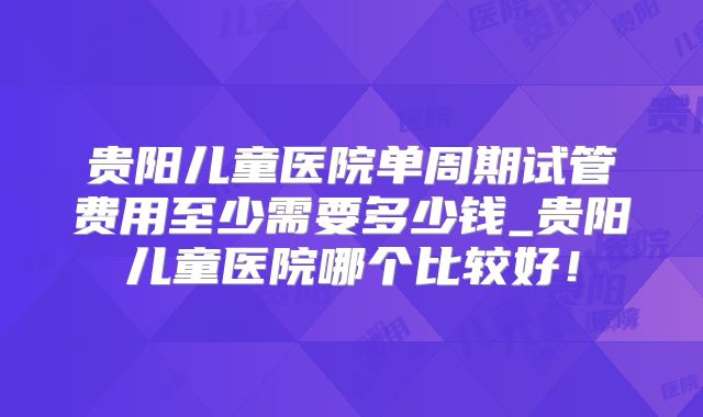 贵阳儿童医院单周期试管费用至少需要多少钱_贵阳儿童医院哪个比较好!