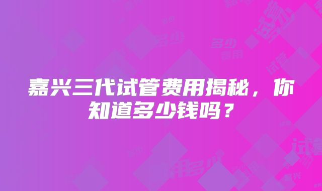嘉兴三代试管费用揭秘，你知道多少钱吗？