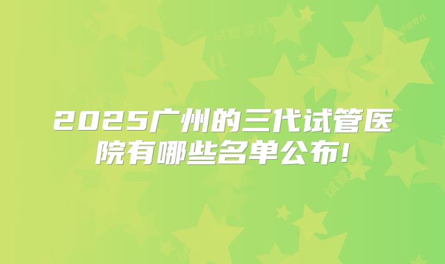 2025广州的三代试管医院有哪些名单公布!