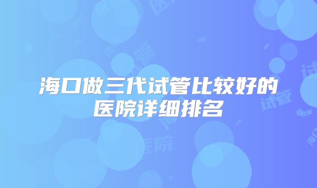海口做三代试管比较好的医院详细排名