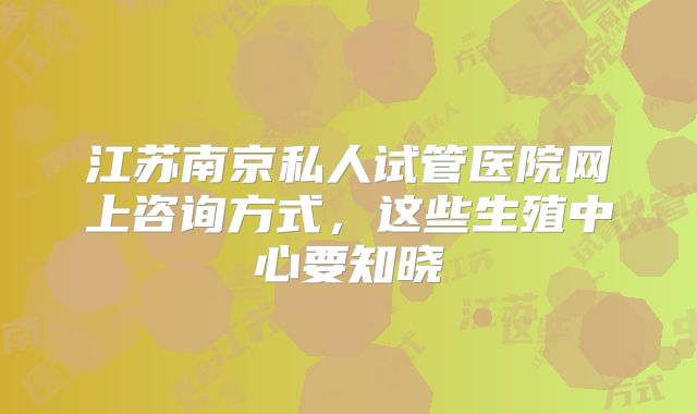 江苏南京私人试管医院网上咨询方式,这些生殖中心要知晓