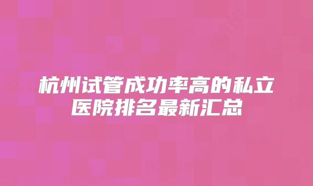 杭州试管成功率高的私立医院排名最新汇总