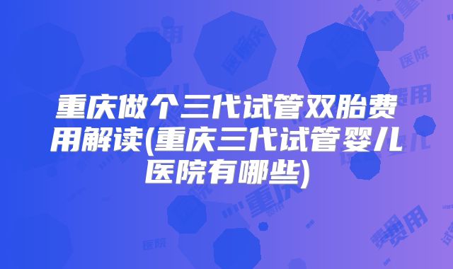 重庆做个三代试管双胎费用解读(重庆三代试管婴儿医院有哪些)