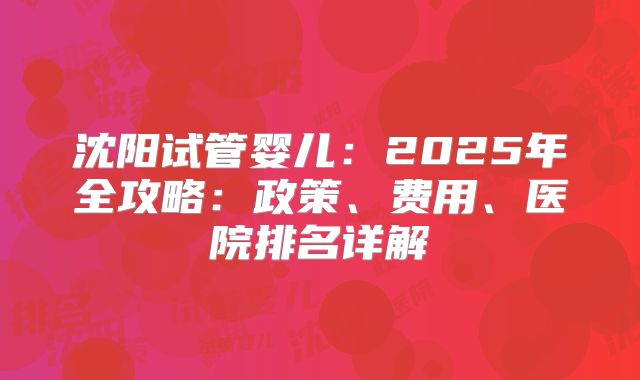沈阳试管婴儿:2025年全攻略:政策、费用、医院排名详解