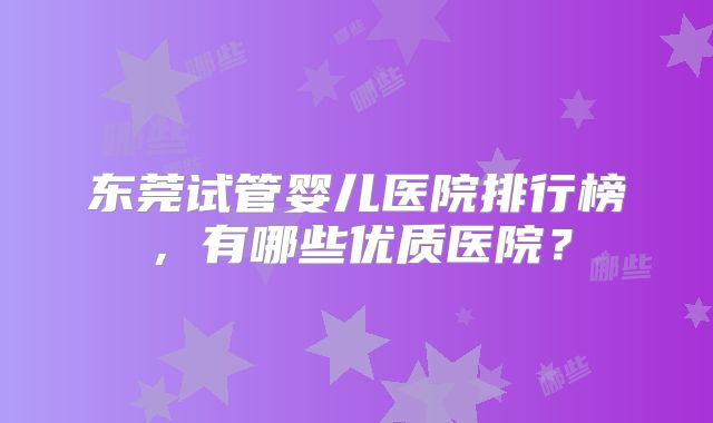 东莞试管婴儿医院排行榜，有哪些优质医院？