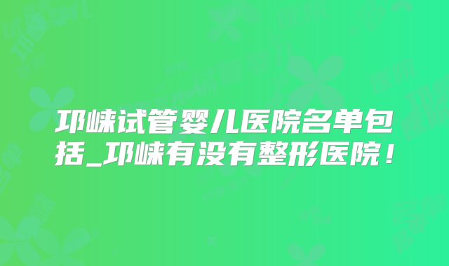 邛崃试管婴儿医院名单包括_邛崃有没有整形医院!