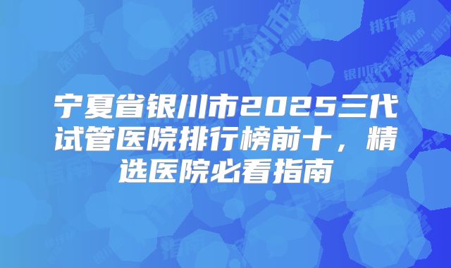 宁夏省银川市2025三代试管医院排行榜前十，精选医院必看指南