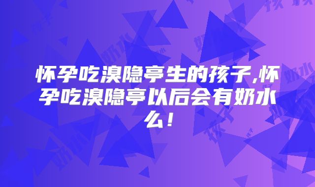 怀孕吃溴隐亭生的孩子,怀孕吃溴隐亭以后会有奶水么!