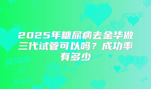 2025年糖尿病去金华做三代试管可以吗?成功率有多少