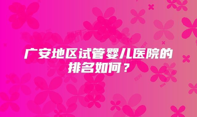 广安地区试管婴儿医院的排名如何？