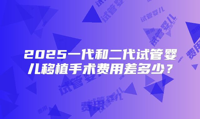 2025一代和二代试管婴儿移植手术费用差多少？