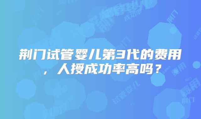 荆门试管婴儿第3代的费用，人授成功率高吗？