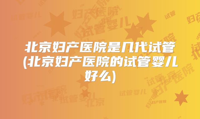 北京妇产医院是几代试管(北京妇产医院的试管婴儿好么)