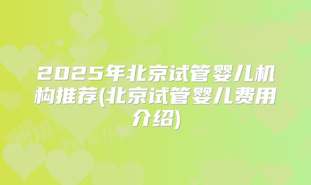 2025年北京试管婴儿机构推荐(北京试管婴儿费用介绍)