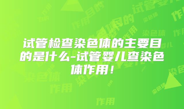 试管检查染色体的主要目的是什么-试管婴儿查染色体作用！