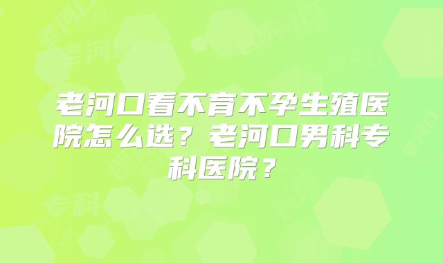 老河口看不育不孕生殖医院怎么选？老河口男科专科医院？