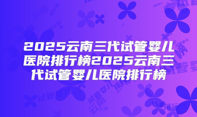2025云南三代试管婴儿医院排行榜2025云南三代试管婴儿医院排行榜