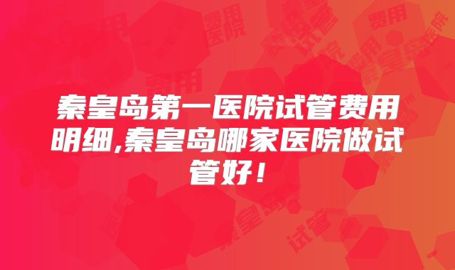 秦皇岛第一医院试管费用明细,秦皇岛哪家医院做试管好！