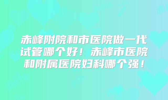 赤峰附院和市医院做一代试管哪个好!赤峰市医院和附属医院妇科哪个强!