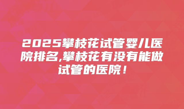 2025攀枝花试管婴儿医院排名,攀枝花有没有能做试管的医院！
